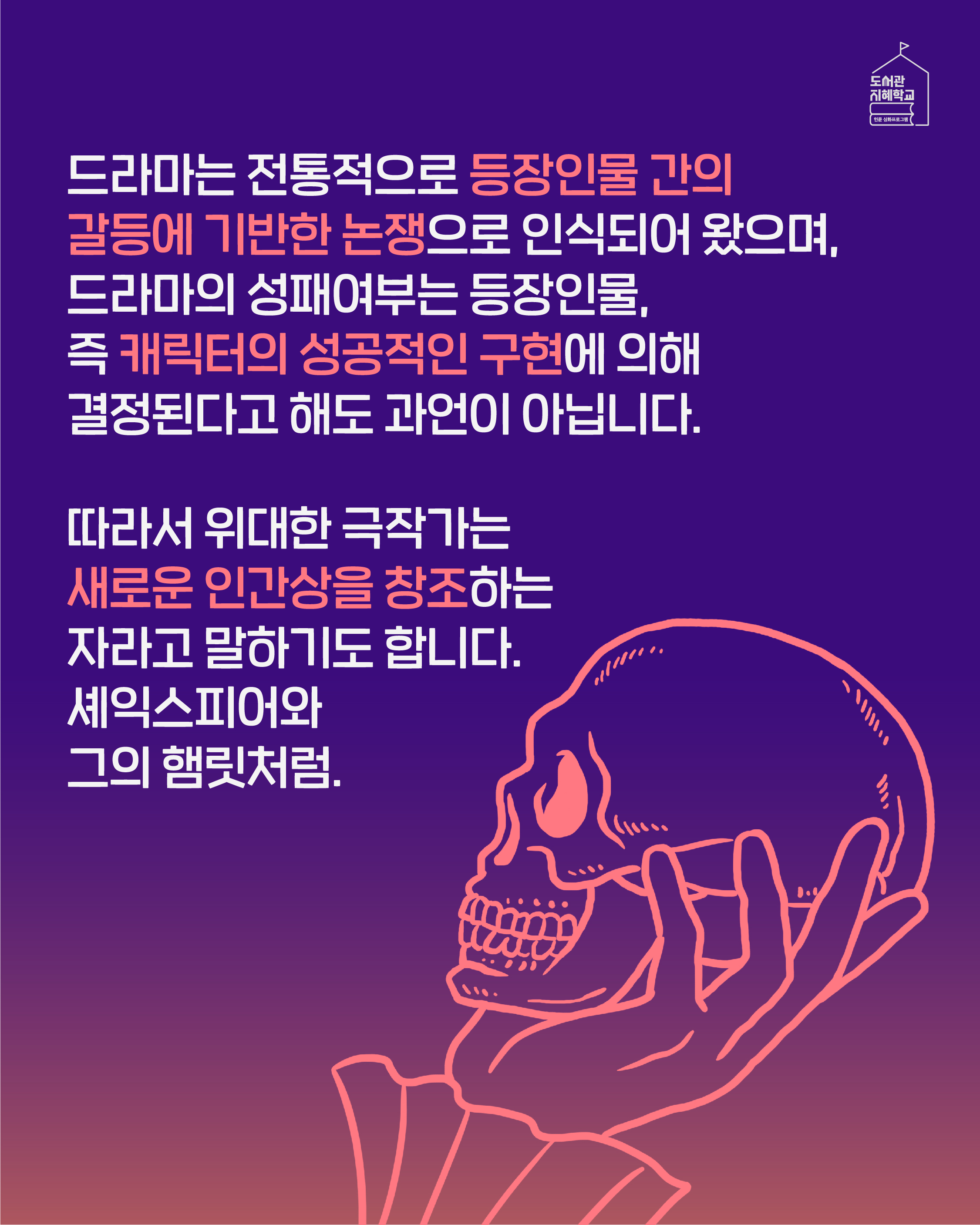 드라마는 전통적으로 등장인물 간의 갈등에 기반한 논쟁으로 인식되어 왔으며, 드라마의 성패여부는 등장인물, 즉 캐릭터의 성공적인 구현에 의해 결정된다고 해도 과언이 아닙니다. 따라서 위대한 극작가는 새로운 인간상을 창조하는 자라고 말하기도 합니다. 셰익스피어와 그의 햄릿처럼.