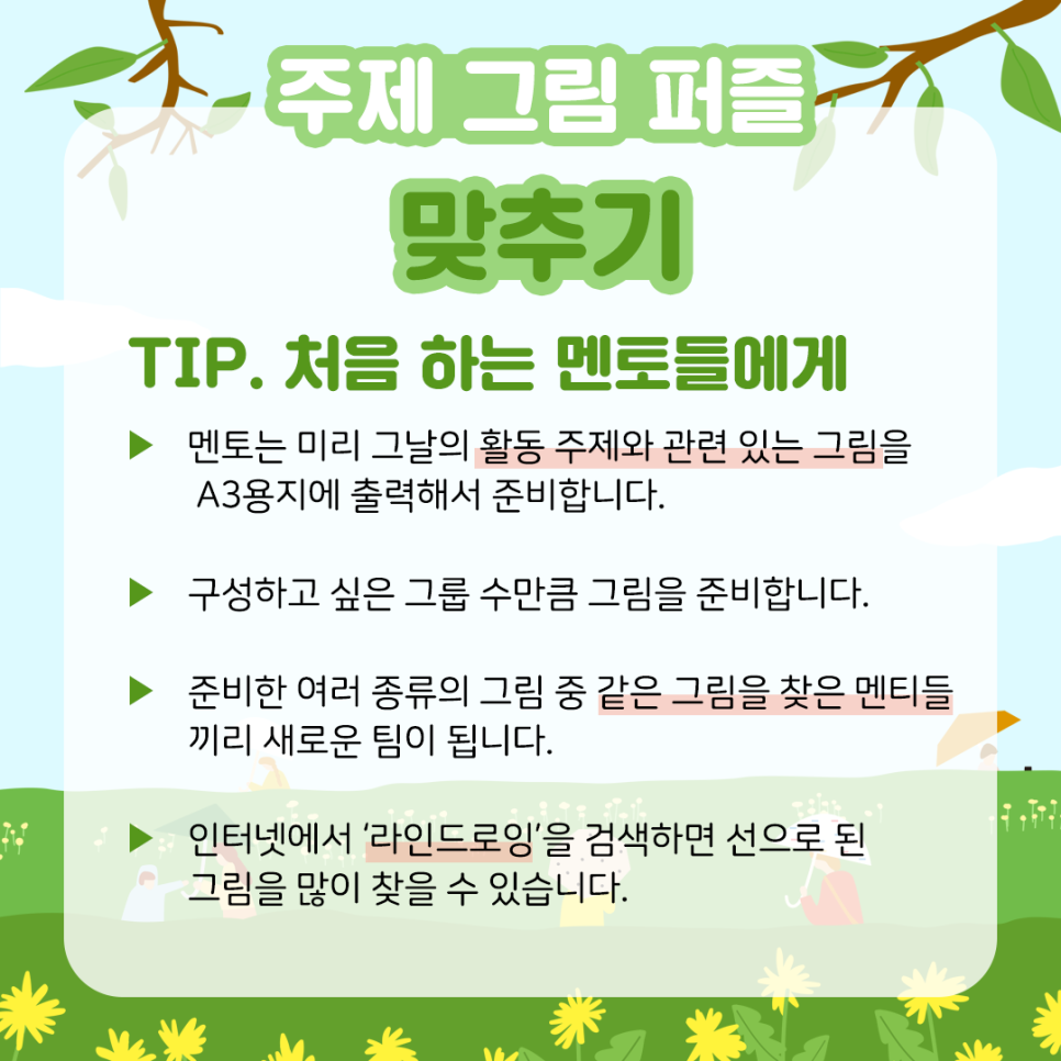 주제 그림 퍼즐 맞추기 TIP. 처음 하는 멘토들에게 ▶ 멘토는 미리 그날의 활동 주제와 관련 있는 그림을 A3용지에 출력해서 준비합니다. ▶ 구성하고 싶은 그룹 수만큼 그림을 준비합니다. ▶ 준비한 여러 종류의 그림 중 같은 그림을 찾은 멘티들끼리 새로운 팀이 됩니다. ▶ 인터넷에서 '라인 드로잉'을 검색하면 선으로 된 그림을 많이 찾을 수 있습니다.