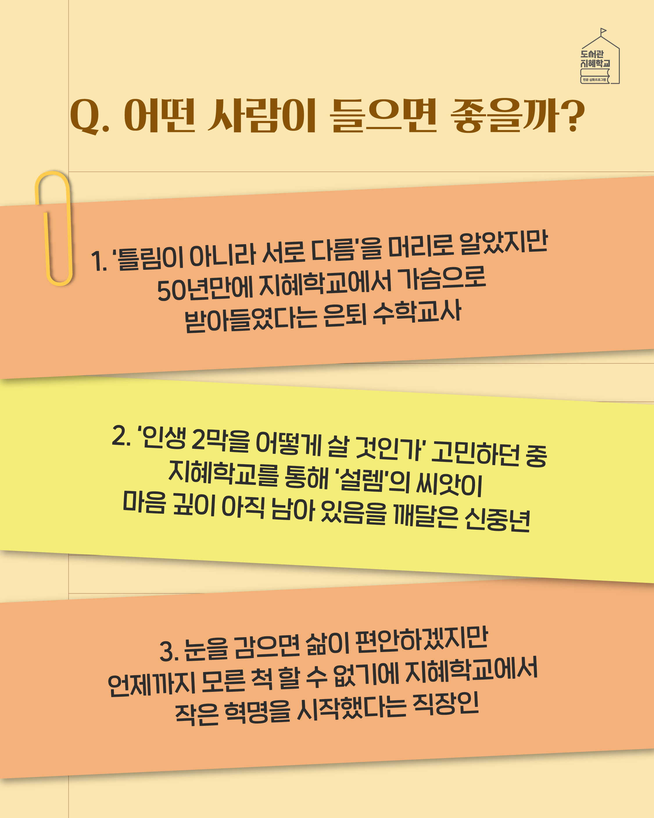 Q. 어떤 사람이 들으면 좋을까? 1. '틀림이 아니라 서로 다름'을 머리로 알았지만 50년만에 지혜학교에서 가슴으로 받아들였다는 은퇴 수학교사 2. '인생 2막을 어떻게 살 것인가'고민하던 중 지혜학교를 통해 '설렘'의 씨앗이 마음 깊이 아직 남아 있음을 깨달은 신중년 3. 눈을 감으면 삶이 편안하겠지만 언제까지 모른 척 할 수 없기에 지혜학교에서 작은 혁명을 시작했다는 직장인