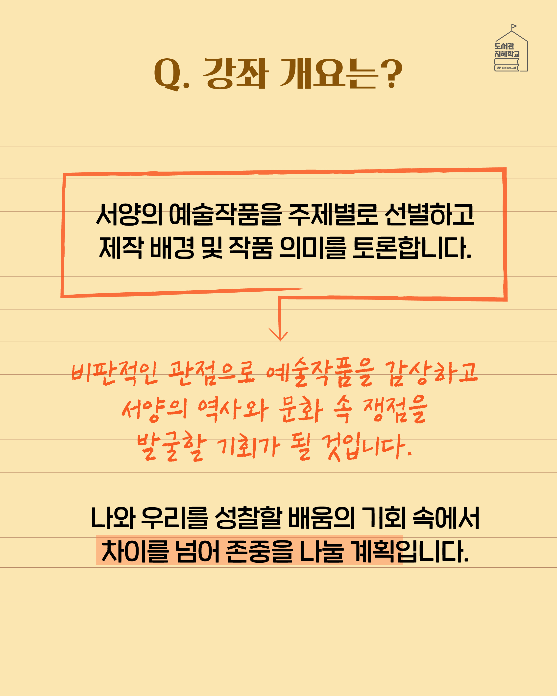 Q. 강좌 개요는? 서양의 예술작품을 주제별로 선별하고 제작 배경 및 작품 의미를 토론합니다. 비판적인 관점으로 예술작품을 감샇ㅇ하고 서양의 역사와 문화 속 쟁점을 발굴할 기회가 될 것입니다. 나와 우리를 성찰할 배움의 기회 속에서 차이를 넘어 존중을 나눌 계획입니다.