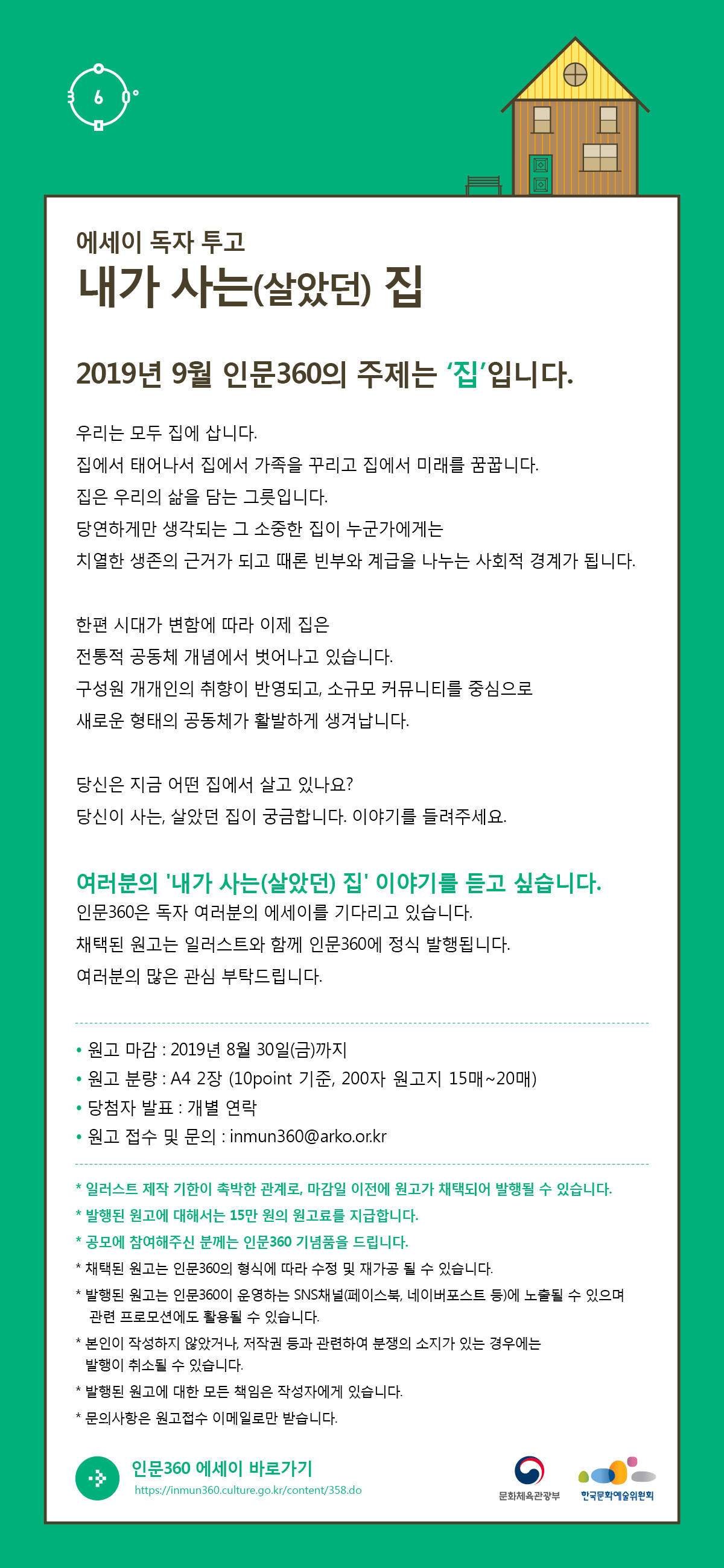 에세이 독자투고   “내가 사는(살았던) 집”    2019년 9월 인문360의 주제는 ‘집’입니다.    우리는 모두 집에 삽니다.  집에서 태어나서 집에서 가족을 꾸리고 집에서 미래를 꿈꿉니다. 집은 우리의 삶을 담는 그릇입니다.  당연하게만 생각되는 그 소중한 집이  누군가에게는 치열한 생존의 근거가 되고 때론 빈부와 계급을 나누는 사회적 경계가 됩니다.    한편 시대가 변함에 따라 이제 집은  전통적 공동체 개념에서 벗어나고 있습니다. 구성원 개개인의 취향이 반영되고,  소규모 커뮤니티를 중심으로  새로운 형태의 공동체가 활발하게 생겨납니다.   당신은 지금 어떤 집에서 살고 있나요? 당신이 사는, 살았던 집이 궁금합니다. 이야기를 들려주세요.   여러분의 ' “내가 사는(살았던) 집” ' 이야기를 듣고 싶습니다.     인문360은 독자 여러분의 에세이를 기다리고 있습니다.  채택된 원고는 일러스트와 함께 인문360에 정식 발행됩니다.  여러분의 많은 관심 부탁드립니다.       ? 원고 마감 : 2019년 8월 30일(금)까지   ? 원고 분량 : A4 2장(10points 기준, 200자 원고지 15매~20매)   ? 당첨자 발표 : 개별 연락   ? 원고 접수 및 문의 : inmun360@arko.or.kr      * 일러스트 제작 기한이 촉박한 관계로, 마감일 이전에 원고가 채택되어 발행될 수 있습니다.   * 발행된 원고에 대해서는 15만 원의 원고료를 지급합니다.   * 공모에 참여해주신 분께는 인문360 기념품을 드립니다.   * 채택된 원고는 인문360의 형식에 따라 수정 및 재가공 될 수 있습니다.   * 발행된 원고는 인문360이 운영하는 SNS채널(페이스북, 네이버포스트 등)에 노출될 수 있으며   관련 프로모션에도 활용될 수 있습니다.   * 본인이 작성하지 않았거나, 저작권 등과 관련하여 분쟁의 소지가 있는 경우에는 발행이 취소될 수 있습니다.   * 발행된 원고에 대한 모든 책임은 작성자에게 있습니다.   * 문의사항은 원고접수 이메일로만 받습니다.      인문360 에세이 바로가기 : https://inmun360.culture.go.kr/content/358.do