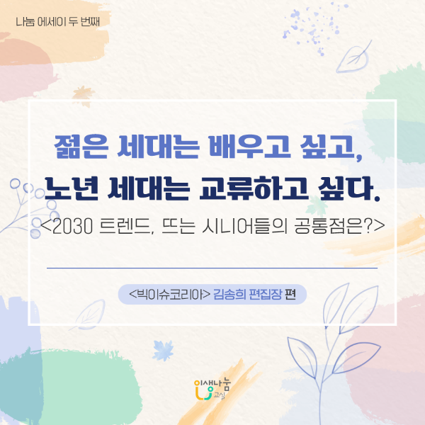 나눔에세이 두 번째 젊은 세대는 배우고 싶고, 노년 세대는 교류하고 싶다. <2030 트렌드, 뜨는 시니어들의 공통점은?>  <빅이슈코리아> 김송희 편집장 인생나눔교실