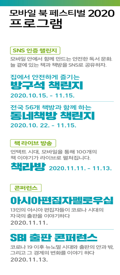 모바일 북 페스티벌 2020 프로그램 <SNS 인증 챌린지> 모바일 안에서 함께 만드는 안전한 독서 문화. 늘 곁에 있는 책과 책방을 SNS로 공유하자. 집에서 안전하게 즐기는 방구석 책린지 2020. 10. 15. - 11. 15. 전국 56개 책방과 함께 하는 동네책방 책린지 2020. 10. 22. - 11. 15. <책 라이브 방송> 언택트 시대, 모바일을 통해 100개의 책 이야기가 라이브로 펼쳐집니다. 책라방 2020. 11. 11. - 11. 13. <콘퍼런스> 아시아편집자펠로우십 - 13인의 아시아 편집자들이 코로나 시대의 자국의 출판을 이야기하다 2020. 11. 11. SBI 출판 콘퍼런스 - 코로나 19 이후 뉴노멀 시대와 출판의 안과 밖, 그리고 그 경계의 변화를 이야기 하다 2020. 11. 13.