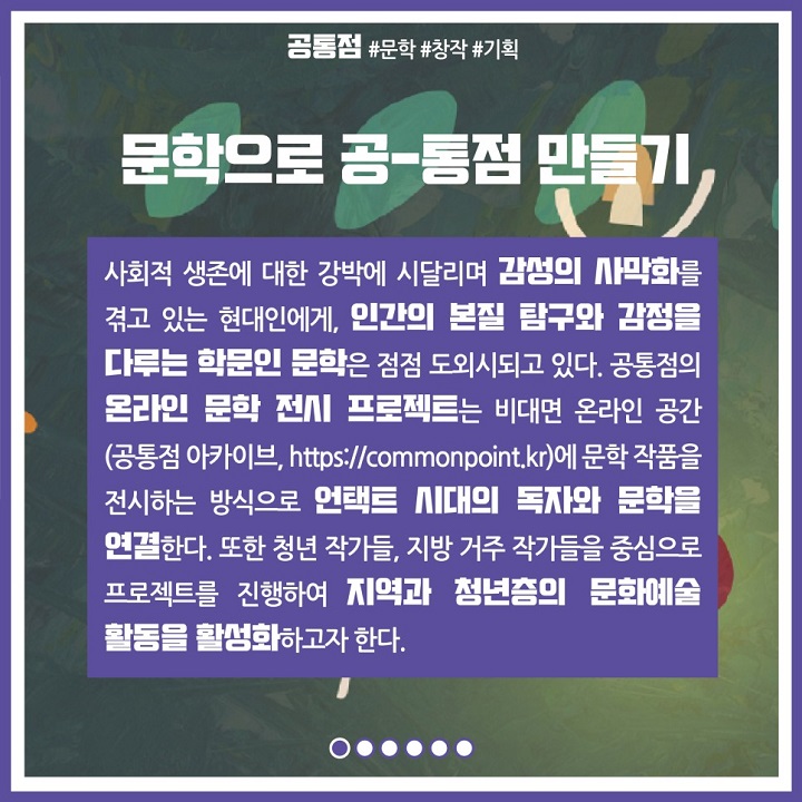 문학으로 공-통점 만들기. 사회적 생존에 대한 강박에 시달리며 감성의 사막화를 겪고 있는 현대인에게, 인간의 본질 탐구와 감정을 다루는 학문인 문학은 점점 도외시되고 있다. 공통점의 온라인 문학 전시 프로젝트는 비대면 온라인 공간에 문학 작품을 전시하는 방식으로 언택트 시대의 독자와 문학을 연결한다. 또한 청년 작가들, 지방 거주 작가들을 중심으로 프로젝트를 진행하여 지역과 청년층의 문화예술 활동을 활성화하고자 한다.