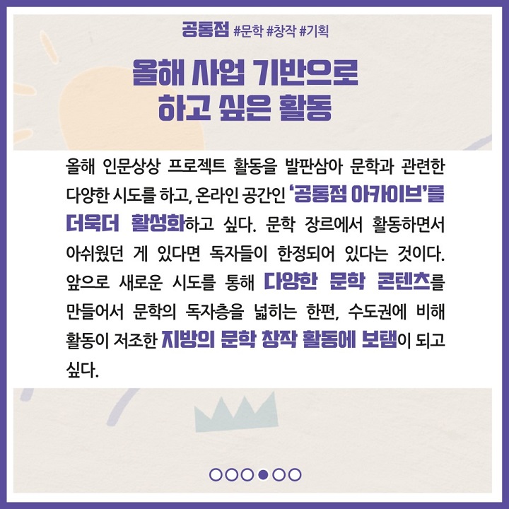 올해 사업 기반으로 하고 싶은 활동. 올해 인문상상 프로젝트 활동을 발판삼아 문학과 관련한 다양한 시도를 하고, 온라인 공간인 '공통점 아카이브'를 더욱더 활성화하고 싶다. 문학 장르에서 활동하면서 아쉬웠던 게 있다면 독자들이 한정되어 있다는 것이다. 앞으로 새로운 시도를 통해 다양한 문학 콘텐츠를 만들어서 문학의 독자층을 넒히는 한편, 수도권에 비해 활동이 저조한 지방의 문학 창작 활동에 보탬이 되고 싶다.